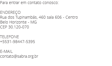 Para entrar em contato conosco: ENDEREÇO
Rua dos Tupinambás, 460 sala 606 - Centro
Belo Horizonte - MG
CEP 30.120-070 TELEFONE
+5531-98447-5395 E-MAIL
contato@sabra.org.br