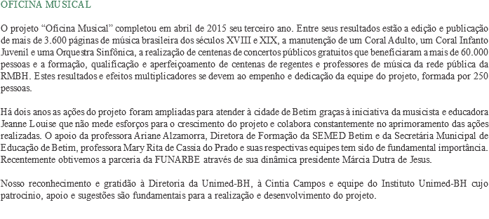 Oficina Musical O projeto “Oficina Musical” completou em abril de 2015 seu terceiro ano. Entre seus resultados estão a edição e publicação de mais de 3.600 páginas de música brasileira dos séculos XVIII e XIX, a manutenção de um Coral Adulto, um Coral Infanto Juvenil e uma Orquestra Sinfônica, a realização de centenas de concertos públicos gratuitos que beneficiaram a mais de 60.000 pessoas e a formação, qualificação e aperfeiçoamento de centenas de regentes e professores de música da rede pública da RMBH. Estes resultados e efeitos multiplicadores se devem ao empenho e dedicação da equipe do projeto, formada por 250 pessoas. Há dois anos as ações do projeto foram ampliadas para atender à cidade de Betim graças à iniciativa da musicista e educadora Jeanne Louise que não mede esforços para o crescimento do projeto e colabora constantemente no aprimoramento das ações realizadas. O apoio da professora Ariane Alzamorra, Diretora de Formação da SEMED Betim e da Secretária Municipal de Educação de Betim, professora Mary Rita de Cassia do Prado e suas respectivas equipes tem sido de fundamental importância. Recentemente obtivemos a parceria da FUNARBE através de sua dinâmica presidente Márcia Dutra de Jesus. Nosso reconhecimento e gratidão à Diretoria da Unimed-BH, à Cintia Campos e equipe do Instituto Unimed-BH cujo patrocínio, apoio e sugestões são fundamentais para a realização e desenvolvimento do projeto.
