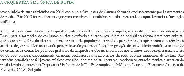 A Orquestra Sinfônica de Betim teve o início de suas atividades em 2014 como uma Orquestra de Câmara formada exclusivamente por instrumentos de cordas. Em 2015 foram abertas vagas para os naipes de madeiras, metais e percussão proporcionando a formação sinfônica. A iniciativa de constituição da Orquestra Sinfônica de Betim propõe a superação das dificuldades encontradas no Brasil para a formação de conjuntos musicais estáveis e duradouros. Além de permitir o acesso a um bem cultural que se encontra fora do alcance da maior parte da população, o projeto proporciona o aprimoramento técnico e artístico de jovens músicos, criando perspectivas de profissionalização e geração de renda. Neste sentido, a realização de centenas de concertos públicos gratuitos da Orquestra e Corais envolvidos nos últimos anos beneficiaram a mais de 60.000 pessoas, especialmente crianças, professores e funcionários da rede pública municipal de Betim. São também beneficiados 64 jovens músicos que além de uma bolsa incentivo, recebem orientação técnica e artística de profissionais atuantes nas Orquestras Sinfônica de MG e Filarmônica de MG e do Centro de Formação Artística da Fundação Clóvis Salgado.