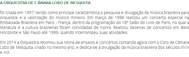 A ORQUESTRA DE CÂMARA LOBO DE MESQUITA foi criada em 1997, tendo como principal característica a pesquisa e divulgação da música brasileira para orquestra e a valorização do músico mineiro. Em março de 1998 realizou um concerto especial na Embaixada Brasileira em Paris - França, dentro da programação do 18º Salão do Livro de Paris, no qual a literatura e a cultura brasileiras foram convidadas de honra. Realizou dezenas de concertos em Belo Horizonte e São Paulo até 1999, quando interrompeu suas atividades. Em 2014 a Orquestra retomou sua rotina de ensaios e concertos contando agora com o Coro de Câmara Lobo de Mesquita, criado no mesmo ano, e dedica-se à divulgação da música brasileira dos séculos XVIII e XIX. 