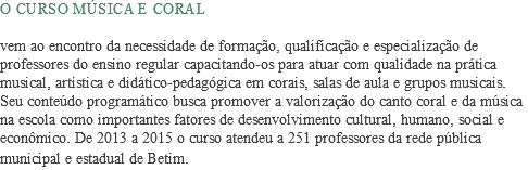 ​O curso Música e Coral vem ao encontro da necessidade de formação, qualificação e especialização de professores do ensino regular capacitando-os para atuar com qualidade na prática musical, artística e didático-pedagógica em corais, salas de aula e grupos musicais. Seu conteúdo programático busca promover a valorização do canto coral e da música na escola como importantes fatores de desenvolvimento cultural, humano, social e econômico. De 2013 a 2015 o curso atendeu a 251 professores da rede pública municipal e estadual de Betim. 