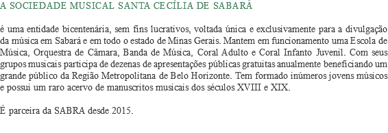 A Sociedade Musical Santa Cecília de Sabará é uma entidade bicentenária, sem fins lucrativos, voltada única e exclusivamente para a divulgação da música em Sabará e em todo o estado de Minas Gerais. Mantem em funcionamento uma Escola de Música, Orquestra de Câmara, Banda de Música, Coral Adulto e Coral Infanto Juvenil. Com seus grupos musicais participa de dezenas de apresentações públicas gratuitas anualmente beneficiando um grande público da Região Metropolitana de Belo Horizonte. Tem formado inúmeros jovens músicos e possui um raro acervo de manuscritos musicais dos séculos XVIII e XIX. É parceira da SABRA desde 2015.