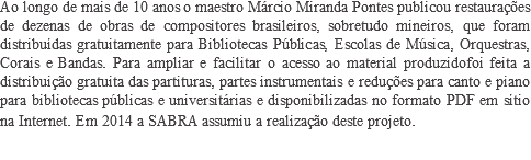 Ao longo de mais de 10 anos o maestro Márcio Miranda Pontes publicou restaurações de dezenas de obras de compositores brasileiros, sobretudo mineiros, que foram distribuídas gratuitamente para Bibliotecas Públicas, Escolas de Música, Orquestras, Corais e Bandas. Para ampliar e facilitar o acesso ao material produzidofoi feita a distribuição gratuita das partituras, partes instrumentais e reduções para canto e piano para bibliotecas públicas e universitárias e disponibilizadas no formato PDF em sítio na Internet. Em 2014 a SABRA assumiu a realização deste projeto.​