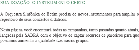  Sua doação: o instrumento certo A Orquestra Sinfônica de Betim precisa de novos instrumentos para ampliar o repertório de seus concertos didáticos. Nesta página você encontrará todas as campanhas, tanto passadas quanto atuais, lançadas pela SABRA com o objetivo de captar recursos de parceiros para que possamos aumentar a qualidade dos nossos grupos.