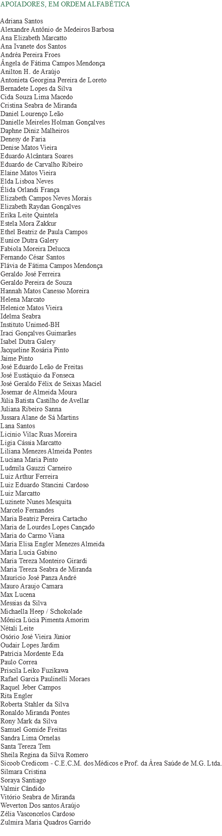 APOIADORES, EM ORDEM ALFABÉTICA Adriana Santos
Alexandre Antônio de Medeiros Barbosa
Ana Elizabeth Marcatto
Ana Ivanete dos Santos
Andréa Pereira Froes
Ângela de Fátima Campos Mendonça
Anilton H. de Araújo
Antonieta Georgina Pereira de Loreto
Bernadete Lopes da Silva
Cida Souza Lima Macedo
Cristina Seabra de Miranda
Daniel Lourenço Leão
Danielle Meireles Holman Gonçalves
Daphne Diniz Malheiros
Denesy de Faria
Denise Matos Vieira
Eduardo Alcântara Soares
Eduardo de Carvalho Ribeiro
Elaine Matos Vieira
Elda Lisboa Neves
Élida Orlandi França
Elizabeth Campos Neves Morais
Elizabeth Raydan Gonçalves
Erika Leite Quintela
Estela Mora Zakkur
Ethel Beatriz de Paula Campos
Eunice Dutra Galery
Fabíola Moreira Delucca
Fernando César Santos
Flávia de Fátima Campos Mendonça
Geraldo José Ferreira
Geraldo Pereira de Souza
Hannah Matos Canesso Moreira
Helena Marcato
Helenice Matos Vieira
Idelma Seabra
Instituto Unimed-BH
Iraci Gonçalves Guimarães
Isabel Dutra Galery
Jacqueline Rosária Pinto
Jaime Pinto
José Eduardo Leão de Freitas
José Eustáquio da Fonseca
José Geraldo Félix de Seixas Maciel
Josemar de Almeida Moura
Júlia Batista Castilho de Avellar
Juliana Ribeiro Sanna
Jussara Alane de Sá Martins Lana Santos
Licinio Vilac Ruas Moreira
Ligia Cássia Marcatto
Liliana Menezes Almeida Pontes
Luciana Maria Pinto
Ludmila Gauzzi Carneiro
Luiz Arthur Ferreira
Luiz Eduardo Stancini Cardoso
Luiz Marcatto
Luzinete Nunes Mesquita
Marcelo Fernandes
Maria Beatriz Pereira Cartacho
Maria de Lourdes Lopes Cançado
Maria do Carmo Viana
Maria Elisa Engler Menezes Almeida
Maria Lucia Gabino
Maria Tereza Monteiro Girardi
Maria Tereza Seabra de Miranda
Maurício José Panza André
Mauro Araujo Camara
Max Lucena Messias da Silva
Michaella Heep / Schokolade
Mônica Lúcia Pimenta Amorim
Nétali Leite
Osório José Vieira Júnior
Oudair Lopes Jardim Patrícia Mordente Eda
Paulo Correa
Priscila Leiko Fuzikawa
Rafael Garcia Paulinelli Moraes
Raquel Jeber Campos
Rita Engler
Roberta Stahler da Silva
Ronaldo Miranda Pontes
Rony Mark da Silva
Samuel Gomide Freitas
Sandra Lima Ornelas
Santa Tereza Tem
Sheila Regina da Silva Romero
Sicoob Credicom - C.E.C.M. dos Médicos e Prof. da Área Saúde de M.G. Ltda.
Silmara Cristina Soraya Santiago
Valmir Cândido
Vitório Seabra de Miranda
Weverton Dos santos Araújo
Zélia Vasconcelos Cardoso
Zulmira Maria Quadros Garrido
